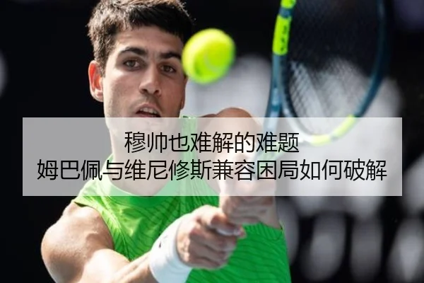 穆帅也难解的难题 姆巴佩与维尼修斯兼容困局如何破解